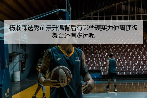 杨瀚森选秀前景升温背后有哪些硬实力他离顶级舞台还有多远呢